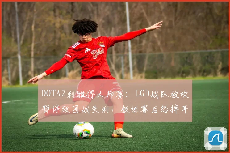 DOTA2利雅得大师赛：LGD战队被吹暂停致团战失利，教练赛后怒摔耳机