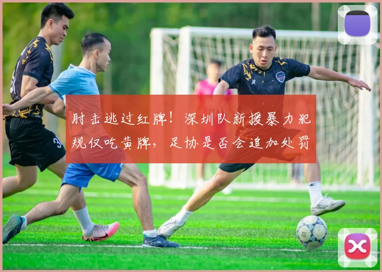 肘击逃过红牌！深圳队新援暴力犯规仅吃黄牌，足协是否会追加处罚？